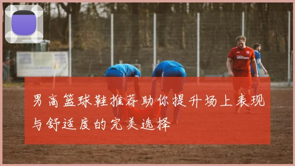 男高篮球鞋推荐助你提升场上表现与舒适度的完美选择