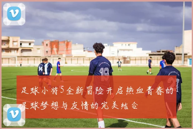 足球小将5全新冒险开启热血青春的足球梦想与友情的完美结合