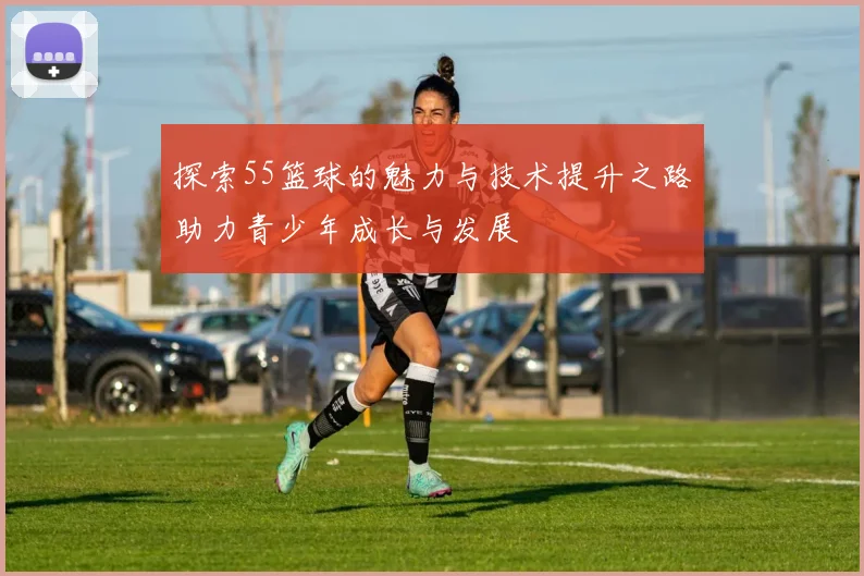 探索55篮球的魅力与技术提升之路助力青少年成长与发展