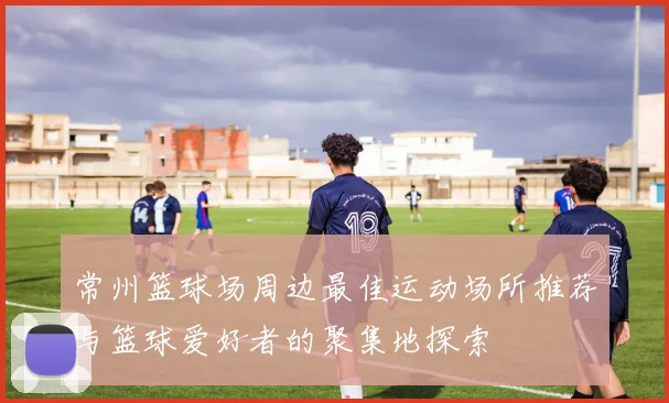 常州篮球场周边最佳运动场所推荐与篮球爱好者的聚集地探索