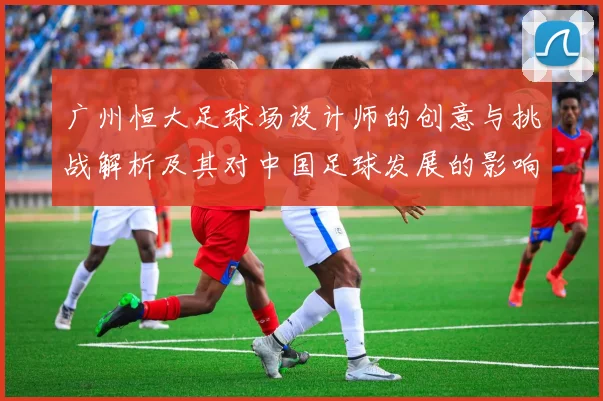广州恒大足球场设计师的创意与挑战解析及其对中国足球发展的影响