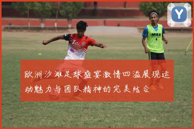 欧洲沙滩足球盛宴激情四溢展现运动魅力与团队精神的完美结合