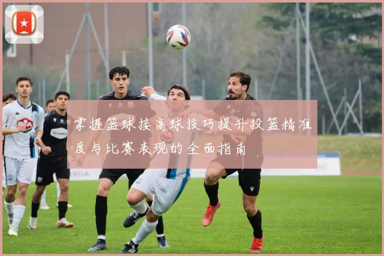 掌握篮球接高球技巧提升投篮精准度与比赛表现的全面指南