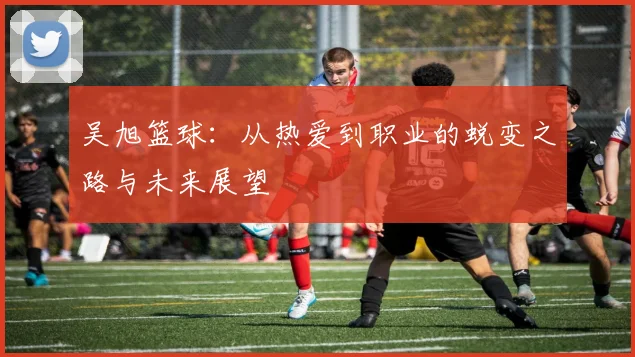 吴旭篮球：从热爱到职业的蜕变之路与未来展望