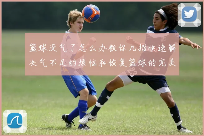 篮球没气了怎么办教你几招快速解决气不足的烦恼和恢复篮球的完美状态